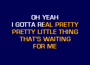 OH YEAH
I GO'ITA REAL PRETTY
PRETTY LI'ITLE THING
THAT'S WAITING
FOR ME