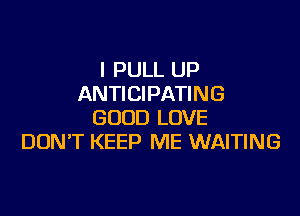 I PULL UP
ANTICIPATING

GOOD LOVE
DONT KEEP ME WAITING