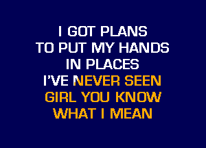 I GOT PLANS
TO PUT MY HANDS
IN PLACES
I'VE NEVER BEEN
GIRL YOU KNOW
WHAT I MEAN

g