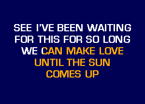 SEE I'VE BEEN WAITING
FOR THIS FOR SO LONG
WE CAN MAKE LOVE
UNTIL THE SUN
COMES UP