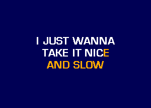 I JUST WANNA
TAKE IT NICE

AND SLOW