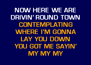 NOW HERE WE ARE
DRIVIN' ROUND TOWN
CUNTEMPLATING
WHERE I'M GONNA
LAY YOU DOWN
YOU GOT ME SAYIN'
MY MY MY
