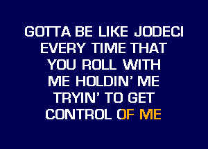 GOTTA BE LIKE JUDECI
EVERY TIME THAT
YOU ROLL WITH
ME HOLDIN' ME
TRYIN' TO GET
CONTROL OF ME