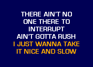 THERE AIN'T NO
ONE THERE TO
INTERRUPT
AIN'T GO'ITA RUSH
I JUST WANNA TAKE
IT NICE AND SLOW