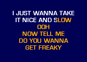 I JUST WANNA TAKE
IT NICE AND SLOW
OOH
NOW TELL ME
DO YOU WANNA
GET FREAKY