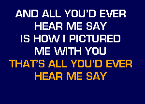 AND ALL YOU'D EVER
HEAR ME SAY
IS HOWI PICTURED
ME WITH YOU
THAT'S ALL YOU'D EVER
HEAR ME SAY