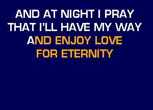 AND AT NIGHT I PRAY
THAT I'LL HAVE MY WAY
AND ENJOY LOVE
FOR ETERNITY