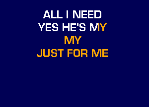ALL I NEED
YES HE'S MY
MY
JUST FOR ME