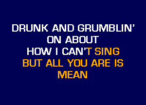 DRUNK AND GRUMBLIN'
ON ABOUT
HOW I CAN'T SING
BUT ALL YOU ARE IS
MEAN