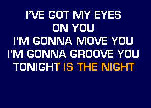 I'VE GOT MY EYES
ON YOU
I'M GONNA MOVE YOU
I'M GONNA GROOVE YOU
TONIGHT IS THE NIGHT