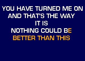 YOU HAVE TURNED ME ON
AND THAT'S THE WAY
IT IS
NOTHING COULD BE
BETTER THAN THIS