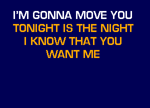 I'M GONNA MOVE YOU
TONIGHT IS THE NIGHT
I KNOW THAT YOU
WANT ME