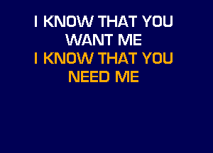 I KNOW THAT YOU
WANT ME
I KNOW THAT YOU

NEED ME