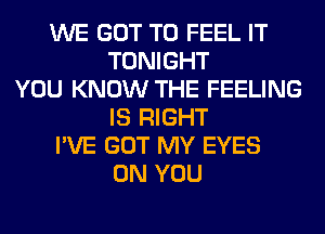 WE GOT TO FEEL IT
TONIGHT
YOU KNOW THE FEELING
IS RIGHT
I'VE GOT MY EYES
ON YOU