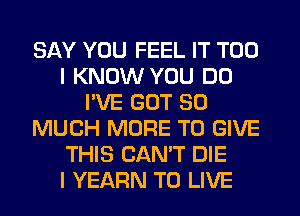 SAY YOU FEEL IT T00
I KNOW YOU DO
I'VE GOT SO
MUCH MORE TO GIVE
THIS CANT DIE
l YEARN TO LIVE