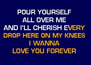 POUR YOURSELF
ALL OVER ME

AND I'LL CHERISH EVERY
DROP HERE ON MY KNEES

I WANNA
LOVE YOU FOREVER