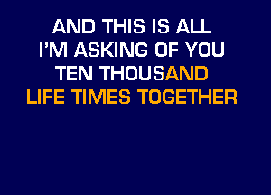 AND THIS IS ALL
I'M ASKING OF YOU
TEN THOUSAND
LIFE TIMES TOGETHER