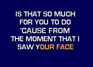 IS THAT SO MUCH
FOR YOU TO DO
'CAUSE FROM

THE MOMENT THAT I

SAW YOUR FACE