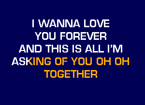 I WANNA LOVE
YOU FOREVER
IAND THIS IS ALL I'M
ASKING OF YOU 0H 0H
TOGETHER