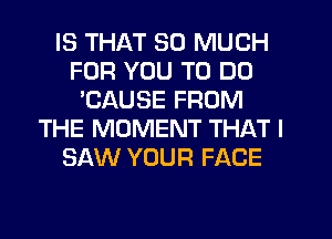 IS THAT SO MUCH
FOR YOU TO DO
'CAUSE FROM
THE MOMENT THAT I
SAW YOUR FACE