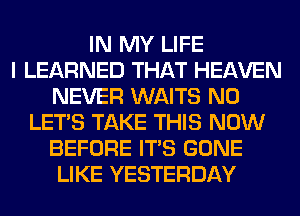 IN MY LIFE
I LEARNED THAT HEAVEN
NEVER WAITS N0
LET'S TAKE THIS NOW
BEFORE ITS GONE
LIKE YESTERDAY