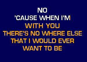 N0
CAUSE WHEN PM
WITH YOU
THERE'S N0 WHERE ELSE
THAT I WOULD EVER
WANT TO BE