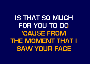 IS THAT SO MUCH
FOR YOU TO DO
'CAUSE FROM
THE MOMENT THAT I
SAW YOUR FACE