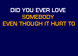 DID YOU EVER LOVE
SOMEBODY
EVEN THOUGH IT HURT T0