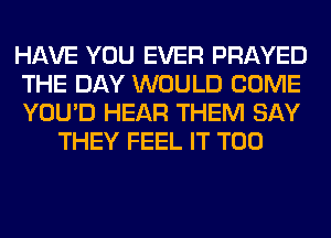 HAVE YOU EVER PRAYED

THE DAY WOULD COME

YOU'D HEAR THEM SAY
THEY FEEL IT T00