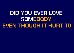 DID YOU EVER LOVE
SOMEBODY
EVEN THOUGH IT HURT T0