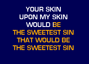YOUR SKIN
UPON MY SKIN
WOULD BE
THE SWEETEST SIN
THAT WOULD BE
THE SWEETEST SIN