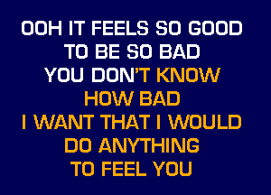 00H IT FEELS SO GOOD
TO BE SO BAD
YOU DON'T KNOW
HOW BAD
I WANT THAT I WOULD
DO ANYTHING
T0 FEEL YOU