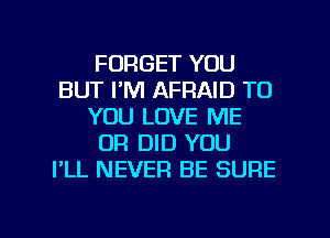 FORGET YOU
BUT I'M AFRAID TO
YOU LOVE ME
OR DID YOU
I'LL NEVER BE SURE

g