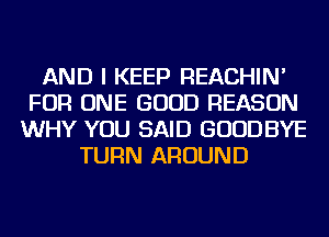 AND I KEEP REACHIN'
FOR ONE GOOD REASON
WHY YOU SAID GOODBYE
TURN AROUND