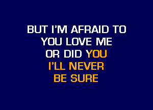 BUT I'M AFRAID TO
YOU LOVE ME
OR DID YOU

I'LL NEVER
BE SURE