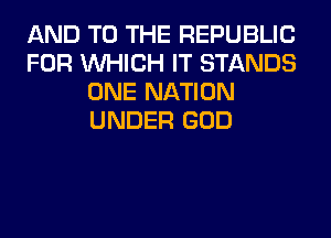 AND TO THE REPUBLIC
FOR WHICH IT STANDS
ONE NATION
UNDER GOD