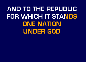 AND TO THE REPUBLIC
FOR WHICH IT STANDS
ONE NATION
UNDER GOD