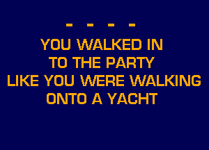 YOU WALKED IN
TO THE PARTY
LIKE YOU WERE WALKING
ONTO A YACHT