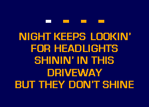NIGHT KEEPS LUDKIN'
FOR HEADLIGHTS
SHININ' IN THIS
DRIVEWAY
BUT THEY DON'T SHINE