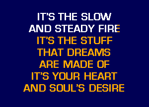 ITS THE SLOW
AND STEADY FIRE
ITS THE STUFF
THAT DREAMS
ARE MADE OF
IT'S YOUR HEART

AND SDUL'S DESIRE l