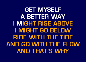 GET MYSELF
A BETTER WAY
I MIGHT RISE ABOVE
I MIGHT GO BELOW
RIDE WITH THE TIDE
AND GO WITH THE FLOW
AND THAT'S WHY