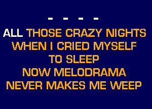 ALL THOSE CRAZY NIGHTS
WHEN I CRIED MYSELF
T0 SLEEP
NOW MELODRAMA
NEVER MAKES ME WEEP