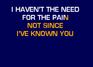 I HAVEN'T THE NEED
FOR THE PAIN
NOT SINCE

I'VE KNOWN YOU