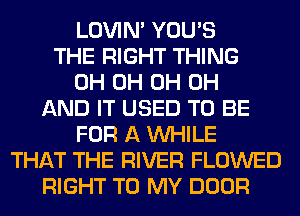 LOVIN' YOU'S
THE RIGHT THING
0H 0H 0H 0H
AND IT USED TO BE
FOR A WHILE
THAT THE RIVER FLOWED
RIGHT TO MY DOOR