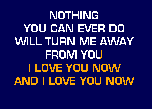 NOTHING
YOU CAN EVER DO
WILL TURN ME AWAY
FROM YOU
I LOVE YOU NOW
AND I LOVE YOU NOW