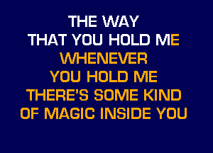 THE WAY
THAT YOU HOLD ME
WHENEVER
YOU HOLD ME
THERE'S SOME KIND
OF MAGIC INSIDE YOU