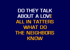 DO THEY TALK
ABOUT A LOVE
ALL IN TATI'ERS

WHAT DO
THE NEIGHBORS
KNOW