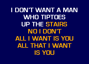 I DON'T WANT A MAN
WHO TIPTOES
UP THE STAIRS
NO I DON'T
ALL I WANT IS YOU
ALL THAT I WANT

IS YOU I