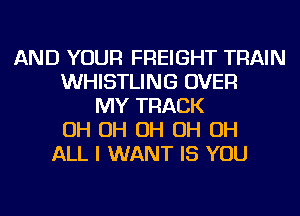 AND YOUR FREIGHT TRAIN
WHISTLING OVER
MY TRACK
OH OH OH OH OH
ALL I WANT IS YOU