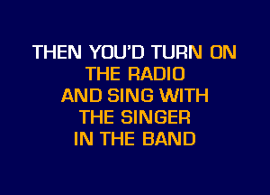 THEN YOUD TURN ON
THE RADIO
AND SING WITH

THE SINGER
IN THE BAND